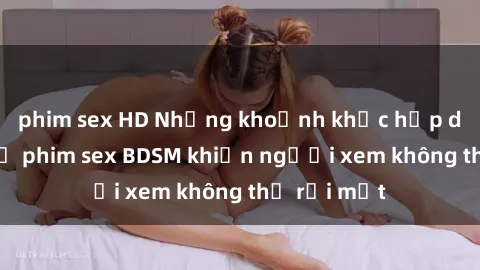 phim sex HD Những khoảnh khắc hấp dẫn trong bộ phim sex BDSM khiến người xem không thể rời mắt