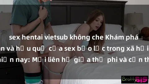 sex hentai vietsub không che Khám phá những nguyên nhân và hậu quả của sex bạo lực trong xã hội hiện nay: Mối liên hệ giữa thị phi và cần thiết phải ngăn chặn.