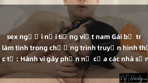 sex người nổi tiếng việt nam Gái bị trói và bị ép buộc làm tình trong chương trình truyền hình thực tế: Hành vi gây phẫn nộ của các nhà sản xuất và người xem.