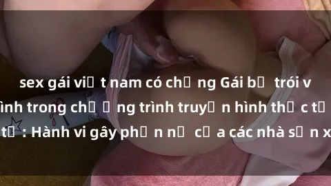 sex gái việt nam có chồng Gái bị trói và bị ép buộc làm tình trong chương trình truyền hình thực tế: Hành vi gây phẫn nộ của các nhà sản xuất và người xem.