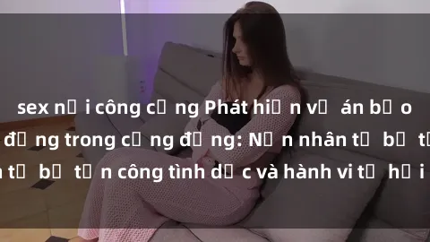 sex nơi công cộng Phát hiện vụ án bạo dâm sex gây chấn động trong cộng đồng: Nạn nhân tố bị tấn công tình dục và hành vi tệ hại được tiết lộ