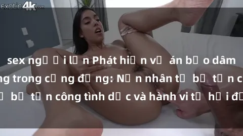 sex người lớn Phát hiện vụ án bạo dâm sex gây chấn động trong cộng đồng: Nạn nhân tố bị tấn công tình dục và hành vi tệ hại được tiết lộ