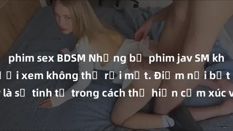 phim sex BDSM Những bộ phim jav SM không che khiến người xem không thể rời mắt. Điểm nổi bật của thể loại này là sự tinh tế trong cách thể hiện cảm xúc và sự hấp dẫn của những cảnh quay.