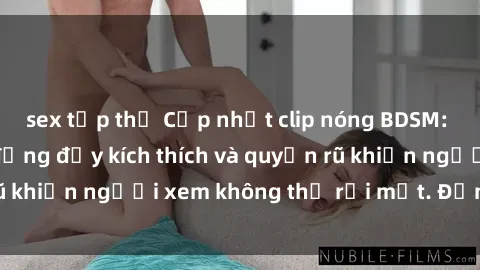 sex tập thể Cập nhật clip nóng BDSM: Những pha hành động đầy kích thích và quyến rũ khiến người xem không thể rời mắt. Đừng bỏ lỡ!