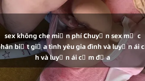 sex không che miễn phí Chuyện sex mẹ con: Sự phân biệt giữa tình yêu gia đình và luyến ái cấm địa