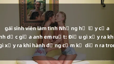 gái sinh viên làm tình Những hệ lụy của việc có quan hệ tình dục giữa anh em ruột: Điều gì xảy ra khi hành động cấm kỵ diễn ra trong gia đình?