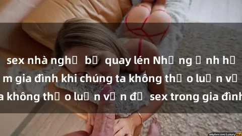 sex nhà nghỉ bị quay lén Những ảnh hưởng đến tình cảm gia đình khi chúng ta không thảo luận vấn đề sex trong gia đình