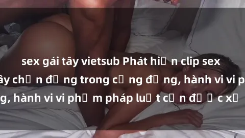 sex gái tây vietsub Phát hiện clip sex quay lén: Sự việc gây chấn động trong cộng đồng, hành vi vi phạm pháp luật cần được xử lý nghiêm