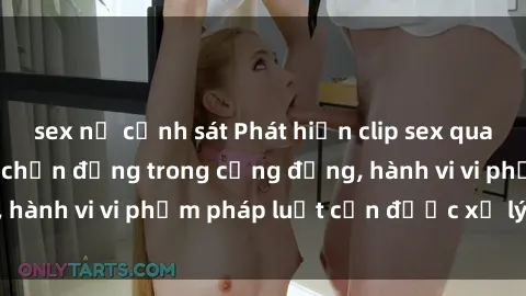 sex nữ cảnh sát Phát hiện clip sex quay lén: Sự việc gây chấn động trong cộng đồng, hành vi vi phạm pháp luật cần được xử lý nghiêm