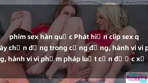 phim sex hàn quốc Phát hiện clip sex quay lén: Sự việc gây chấn động trong cộng đồng, hành vi vi phạm pháp luật cần được xử lý nghiêm