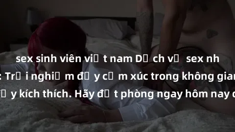 sex sinh viên việt nam Dịch vụ sex nhà nghỉ đẳng cấp: Trải nghiệm đầy cảm xúc trong không gian lãng mạn, đầy kích thích. Hãy đặt phòng ngay hôm nay để thỏa mãn khát khao của bạn!