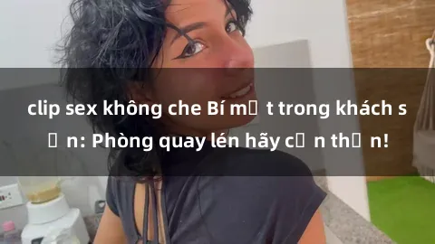 clip sex không che Bí mật trong khách sạn: Phòng quay lén hãy cẩn thận!