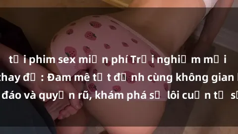 tải phim sex miễn phí Trải nghiệm mới lạ với sex phòng thay đồ: Đam mê tột đỉnh cùng không gian kín đáo và quyến rũ, khám phá sự lôi cuốn từ sự hấp dẫn của nơi này.