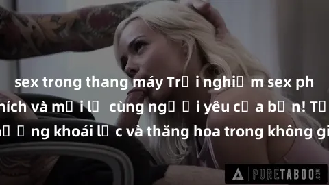 sex trong thang máy Trải nghiệm sex phòng tắm đầy kích thích và mới lạ cùng người yêu của bạn! Tận hưởng khoái lạc và thăng hoa trong không gian tắm ấm áp và gợi cảm.