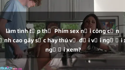 làm tình tập thể Phim sex nơi công cộng: Đỉnh cao gây sốc hay thú vị đối với người xem?