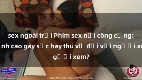 sex ngoài trời Phim sex nơi công cộng: Đỉnh cao gây sốc hay thú vị đối với người xem?
