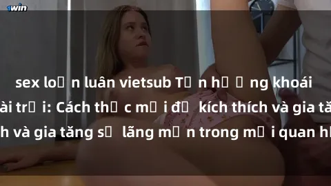 sex loạn luân vietsub Tận hưởng khoái cảm với sex ngoài trời: Cách thức mới để kích thích và gia tăng sự lãng mạn trong mối quan hệ của bạn!