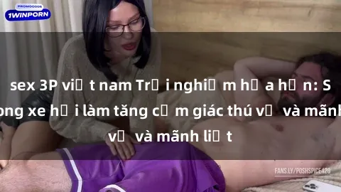 sex 3P việt nam Trải nghiệm hứa hẹn: Sex trong xe hơi làm tăng cảm giác thú vị và mãnh liệt