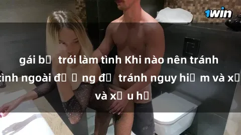 gái bị trói làm tình Khi nào nên tránh làm tình ngoài đường để tránh nguy hiểm và xấu hổ