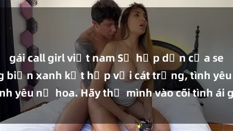 gái call girl việt nam Sự hấp dẫn của sex bãi biển: Khi sóng biển xanh kết hợp với cát trắng, tình yêu nở hoa. Hãy thả mình vào cõi tình ái giữa sóng biển!