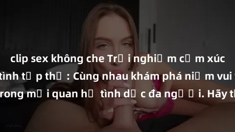 clip sex không che Trải nghiệm cảm xúc mới mẻ với làm tình tập thể: Cùng nhau khám phá niềm vui và sự mãnh liệt trong mối quan hệ tình dục đa người. Hãy thử ngay để biết cảm giác thú vị này!