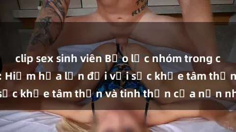 clip sex sinh viên Bạo lực nhóm trong các hành vi tình dục: Hiểm họa lớn đối với sức khỏe tâm thần và tinh thần của nạn nhân.