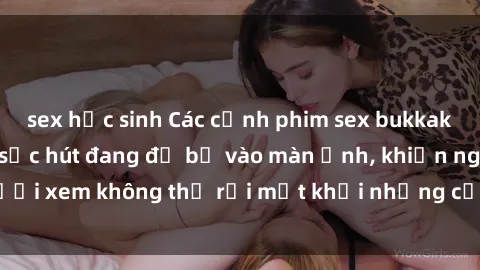 sex học sinh Các cảnh phim sex bukkake hấp dẫn và đầy sức hút đang đổ bộ vào màn ảnh, khiến người xem không thể rời mắt khỏi những cảnh quay đầy kích thích.