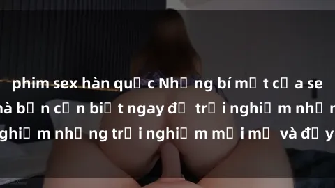 phim sex hàn quốc Những bí mật của sex nhóm không che mà bạn cần biết ngay để trải nghiệm những trải nghiệm mới mẻ và đầy kích thích.