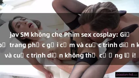 jav SM không che Phim sex cosplay: Giấc mơ  cùng những bộ trang phục gợi cảm và cuộc trình diễn không thể cưỡng lại!