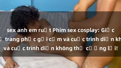 sex anh em ruột Phim sex cosplay: Giấc mơ  cùng những bộ trang phục gợi cảm và cuộc trình diễn không thể cưỡng lại!