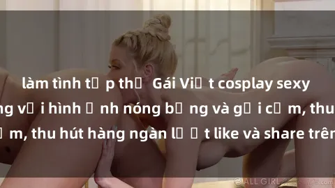 làm tình tập thể Gái Việt cosplay sexy khiến fan phát cuồng với hình ảnh nóng bỏng và gợi cảm, thu hút hàng ngàn lượt like và share trên mạng xã hội.