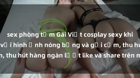 sex phòng tắm Gái Việt cosplay sexy khiến fan phát cuồng với hình ảnh nóng bỏng và gợi cảm, thu hút hàng ngàn lượt like và share trên mạng xã hội.