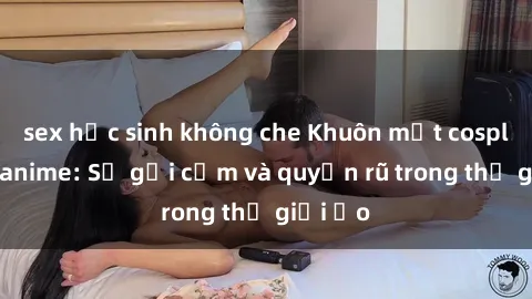 sex học sinh không che Khuôn mặt cosplay sex anime: Sự gợi cảm và quyến rũ trong thế giới ảo