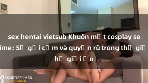 sex hentai vietsub Khuôn mặt cosplay sex anime: Sự gợi cảm và quyến rũ trong thế giới ảo