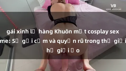 gái xinh lộ hàng Khuôn mặt cosplay sex anime: Sự gợi cảm và quyến rũ trong thế giới ảo