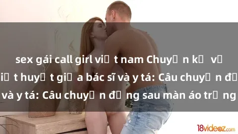 sex gái call girl việt nam Chuyện kể về cuộc tình đầy nhiệt huyết giữa bác sĩ và y tá: Câu chuyện đằng sau màn áo trắng