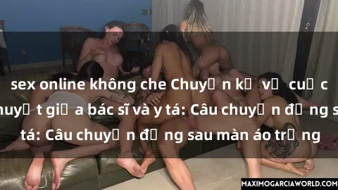 sex online không che Chuyện kể về cuộc tình đầy nhiệt huyết giữa bác sĩ và y tá: Câu chuyện đằng sau màn áo trắng