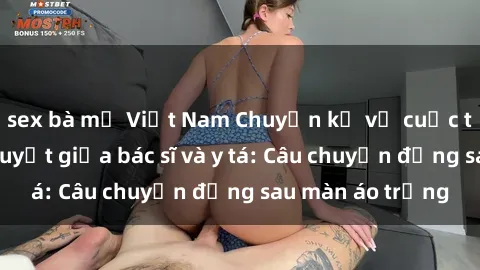 sex bà mẹ Việt Nam Chuyện kể về cuộc tình đầy nhiệt huyết giữa bác sĩ và y tá: Câu chuyện đằng sau màn áo trắng