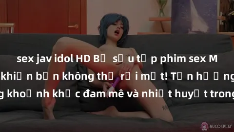 sex jav idol HD Bộ sưu tập phim sex Mỹ hot nhất năm nay khiến bạn không thể rời mắt! Tận hưởng những khoảnh khắc đam mê và nhiệt huyết trong các tác phẩm nóng bỏng này!