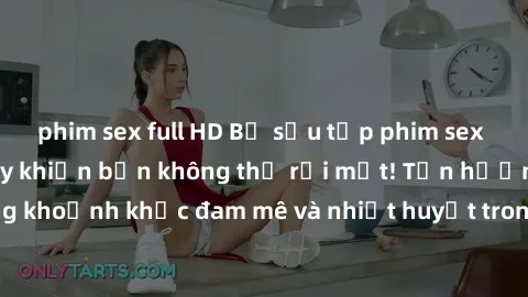 phim sex full HD Bộ sưu tập phim sex Mỹ hot nhất năm nay khiến bạn không thể rời mắt! Tận hưởng những khoảnh khắc đam mê và nhiệt huyết trong các tác phẩm nóng bỏng này!