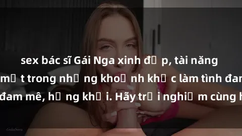 sex bác sĩ Gái Nga xinh đẹp, tài năng khiến bạn phải mê mệt trong những khoảnh khắc làm tình đam mê, hứng khởi. Hãy trải nghiệm cùng họ ngay hôm nay!
