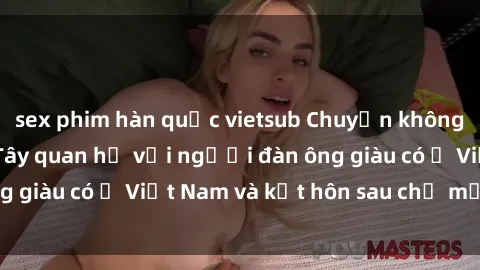 sex phim hàn quốc vietsub Chuyện không thể tin nổi: Gái Tây quan hệ với người đàn ông giàu có ở Việt Nam và kết hôn sau chỉ một tháng