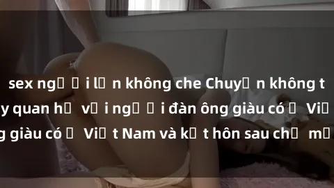 sex người lớn không che Chuyện không thể tin nổi: Gái Tây quan hệ với người đàn ông giàu có ở Việt Nam và kết hôn sau chỉ một tháng