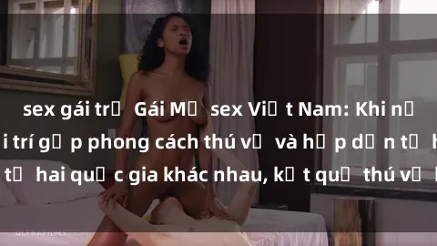 sex gái trẻ Gái Mỹ sex Việt Nam: Khi nền công nghiệp giải trí gặp phong cách thú vị và hấp dẫn từ hai quốc gia khác nhau, kết quả thú vị không thể bỏ qua.
