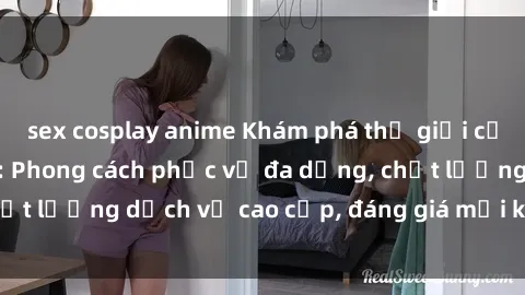 sex cosplay anime Khám phá thế giới của gái gọi Việt Nam: Phong cách phục vụ đa dạng, chất lượng dịch vụ cao cấp, đáng giá mọi khoản chi phí