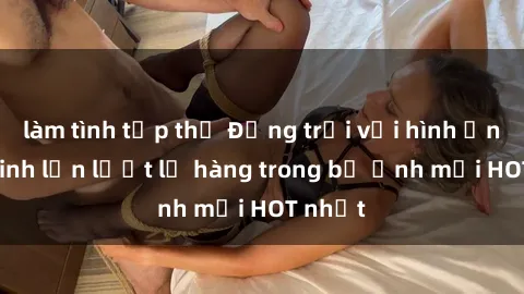 làm tình tập thể Động trời với hình ảnh gái xinh lần lượt lộ hàng trong bộ ảnh mới HOT nhất