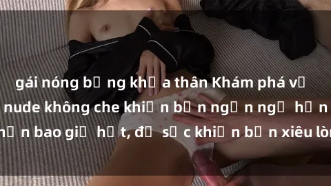 gái nóng bỏng khỏa thân Khám phá vẻ đẹp gái Việt Nam nude không che khiến bạn ngẩn ngơ hơn bao giờ hết, đủ sức khiến bạn xiêu lòng đến ngất ngây