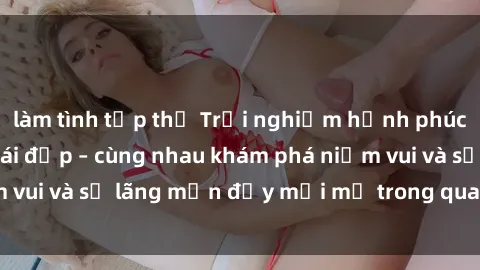 làm tình tập thể Trải nghiệm hạnh phúc khi làm tình với gái đẹp – cùng nhau khám phá niềm vui và sự lãng mạn đầy mới mẻ trong quan hệ của bạn.