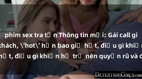 phim sex tra tấn Thông tin mới: Gái call girl Việt Nam đắt khách, 'hot' hơn bao giờ hết, điều gì khiến họ trở nên quyến rũ và đáng chú ý?