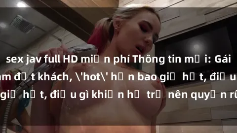 sex jav full HD miễn phí Thông tin mới: Gái call girl Việt Nam đắt khách, 'hot' hơn bao giờ hết, điều gì khiến họ trở nên quyến rũ và đáng chú ý?